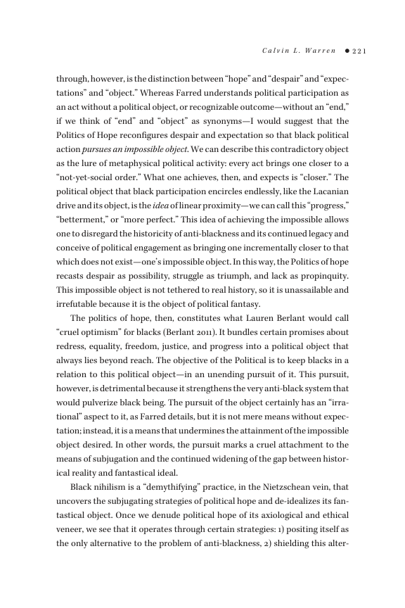 Calvin L Warren e 221  through, however, is the distinction between *hope” and “despair” and“expec- tations” and “object.” Whereas Farred understands political participation as ‘anact without a political object, or recognizable outcome—without an “end.” if we think of “end” and “object” as synonyms—I would suggest that the Politics of Hope reconfigures despair and expectation so that black political action pursues an impossible object. We can describe this contradictory object as the lure of metaphysical political activity: every act brings one closer to a “not-yet-social order.” What one achieves, then, and expects is “closer.” The political object that black participation encircles endlessly, like the Lacanian  driveandits object, i the idea of inear proximity—we can call this “progress,” “betterment,” or “more perfect.” This idea of achieving the impossible allows one to disregard the historicity of anti-blackness and its continued legacy and conceive of political engagement as bringing one incrementally closer to that which does not exist—one’simpossible object. In this way, the Politics of hope recasts despair as possibility, struggle as triumph, and lack as propinguity. ‘This impossible object i not tethered to real history, so it is unassailable and irrefutable because it is the object of political fantasy.  ‘The politics of hope, then, constitutes what Lauren Berlant would call “eruel optimism” for blacks (Berlant 201). It bundles certain promises about redress, equality, freedom, justice, and progress into a political object that always lies beyond reach. The abjective of the Political is to keep blacks in a relation to this political object—in an unending pursuit of it. This pursuit, however,is detrimental because it strengthens the very anti-black system that would pulverize black being, The pursuit of the object certainly has an “irra- tional” aspect to it, as Farred details, but it is not mere means without expec. tation;instead, itisa means that undermines the attainment ofthe impossible: object desired. In other words, the pursuit marks a cruel attachment to the means of subjugation and the continued widening of the gap betuween histor. ical reality and fantastical ideal,  Black nihilism is a “demythifying” practice, in the Nietzschean vein, that uncovers the subjugating strategies of political hope and de-idealizes its fan tastical object. Once we denude political hope of its axiological and ethical veneer, we see that it operates through certain strategies: 1) positing itself as the only alternative to the problem of anti-blackness, 2) shielding this alter. 